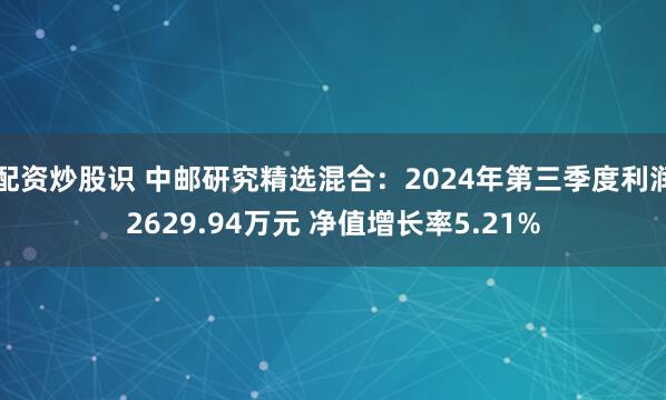 配资炒股识 中邮研究精选混合：2024年第三季度利润2629.94万元 净值增长率5.21%