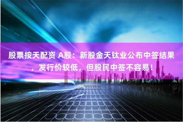 股票按天配资 A股：新股金天钛业公布中签结果，发行价较低，但股民中签不容易！