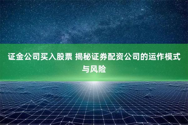 证金公司买入股票 揭秘证券配资公司的运作模式与风险