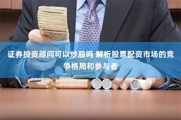 证券投资顾问可以炒股吗 解析股票配资市场的竞争格局和参与者