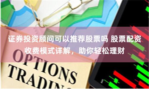 证券投资顾问可以推荐股票吗 股票配资收费模式详解，助你轻松理财