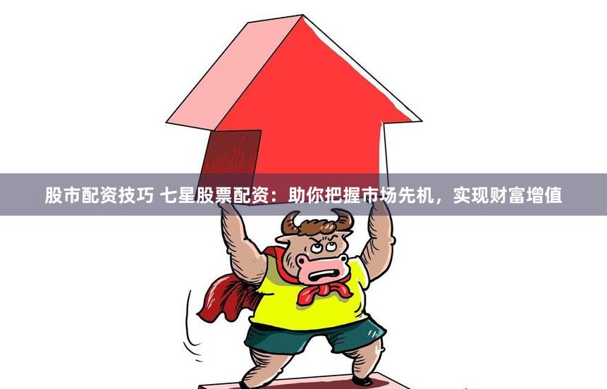 股市配资技巧 七星股票配资：助你把握市场先机，实现财富增值