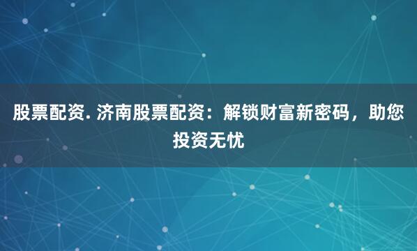 股票配资. 济南股票配资：解锁财富新密码，助您投资无忧