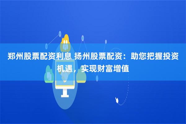 郑州股票配资利息 扬州股票配资：助您把握投资机遇，实现财富增值