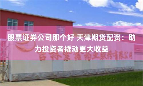 股票证券公司那个好 天津期货配资：助力投资者撬动更大收益