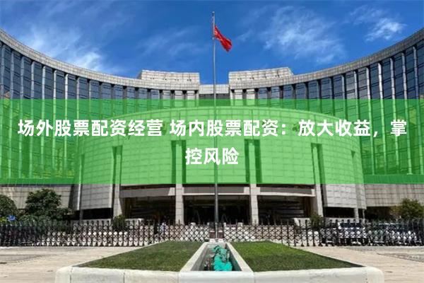 场外股票配资经营 场内股票配资：放大收益，掌控风险