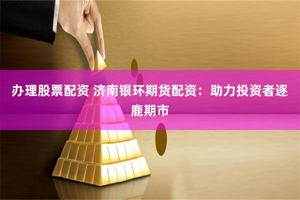 办理股票配资 济南银环期货配资：助力投资者逐鹿期市