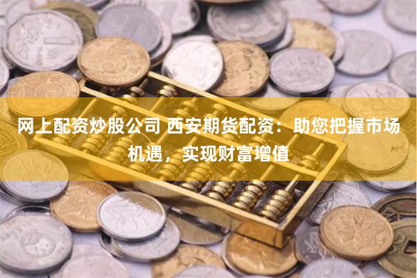 网上配资炒股公司 西安期货配资：助您把握市场机遇，实现财富增值