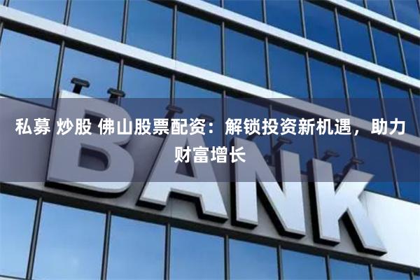 私募 炒股 佛山股票配资：解锁投资新机遇，助力财富增长