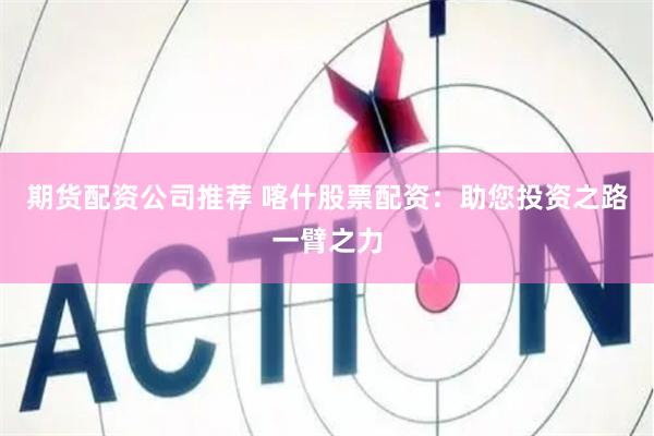 期货配资公司推荐 喀什股票配资：助您投资之路一臂之力
