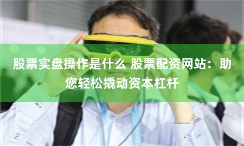 股票实盘操作是什么 股票配资网站:助您轻松撬动资本杠杆