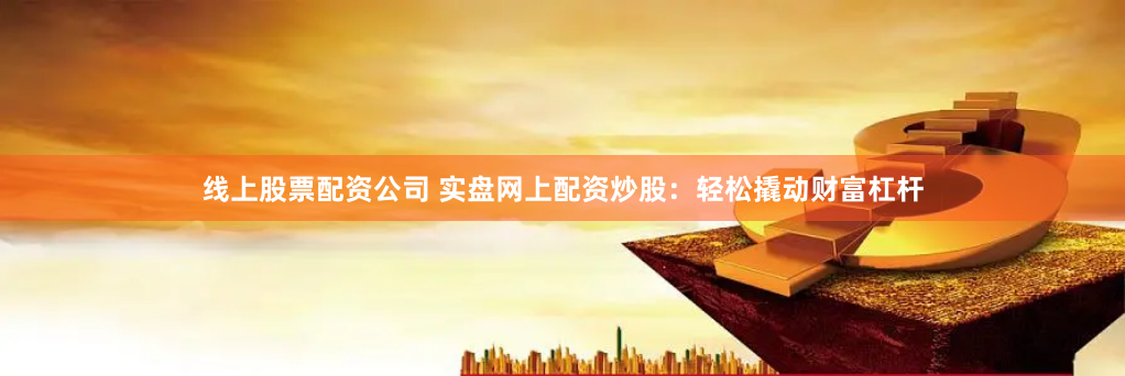 线上股票配资公司 实盘网上配资炒股:轻松撬动财富杠杆