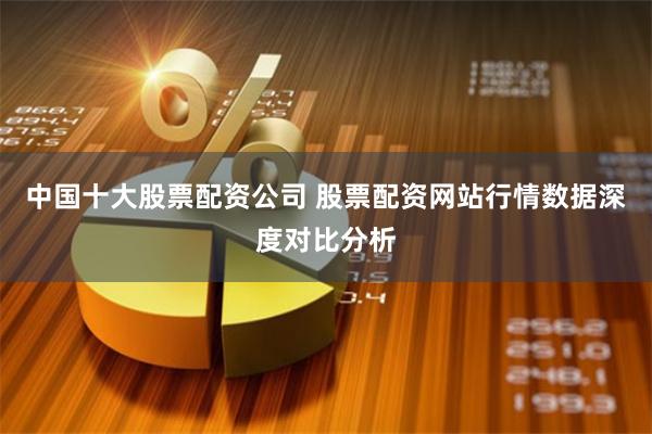 中国十大股票配资公司 股票配资网站行情数据深度对比分析