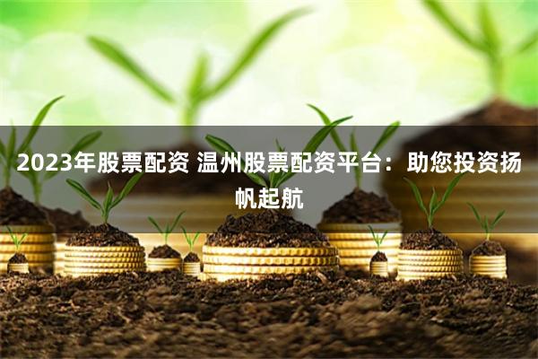 2023年股票配资 温州股票配资平台：助您投资扬帆起航