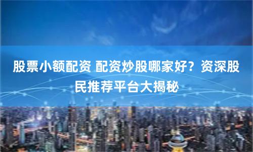 股票小额配资 配资炒股哪家好？资深股民推荐平台大揭秘