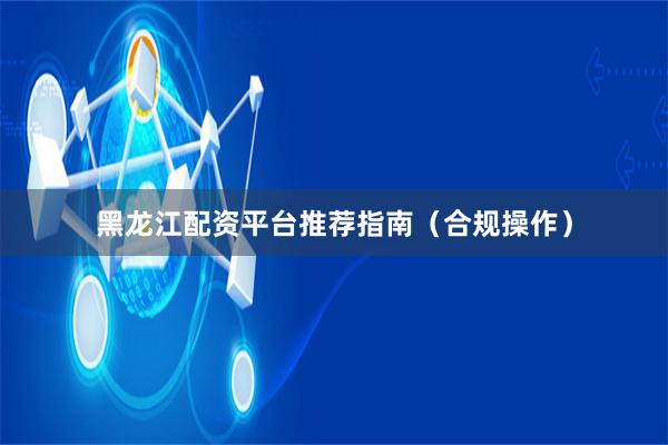 黑龙江配资平台推荐指南(合规操作)