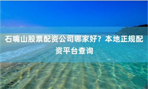 石嘴山股票配资公司哪家好？本地正规配资平台查询
