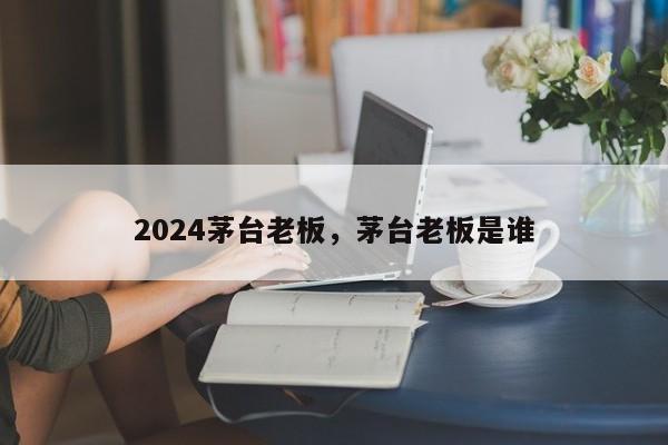 2024茅台老板，茅台老板是谁