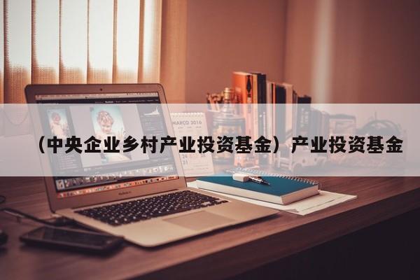 （中央企业乡村产业投资基金）产业投资基金