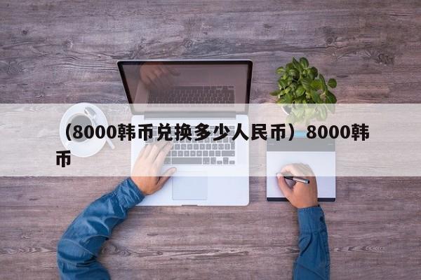 （8000韩币兑换多少人民币）8000韩币