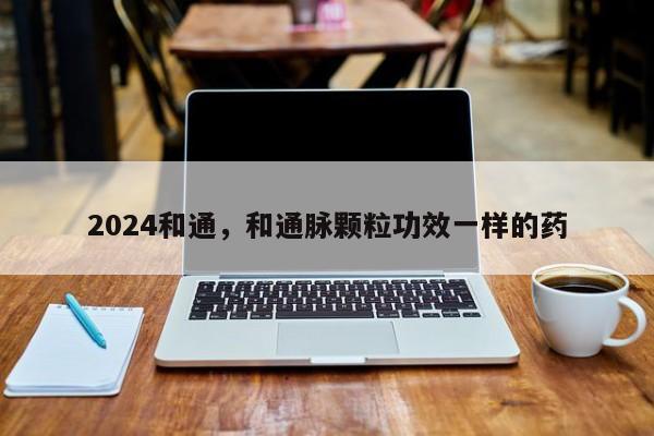 2024和通，和通脉颗粒功效一样的药