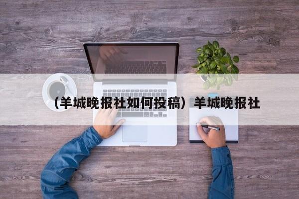 （羊城晚报社如何投稿）羊城晚报社