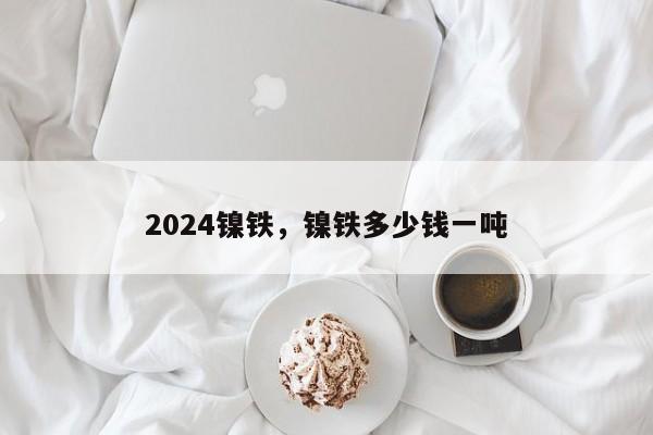 2024镍铁，镍铁多少钱一吨