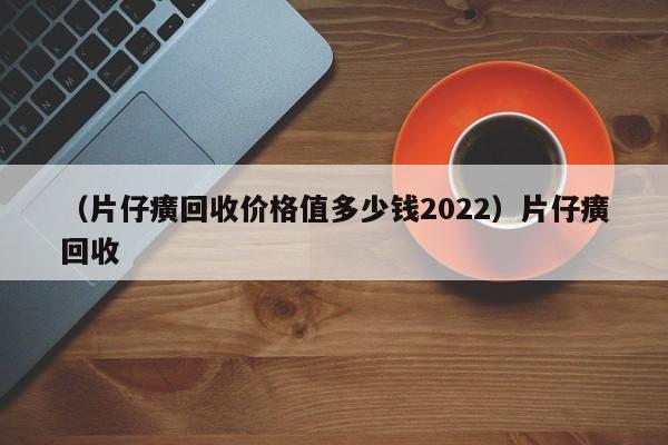 （片仔癀回收价格值多少钱2022）片仔癀回收