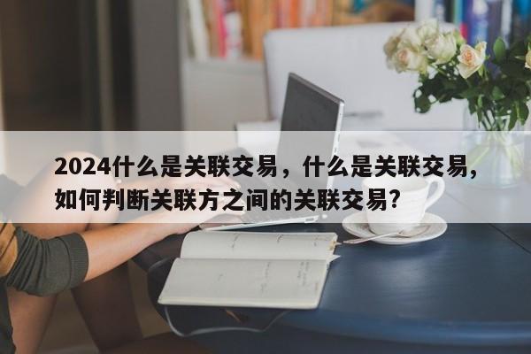 2024什么是关联交易，什么是关联交易,如何判断关联方之间的关联交易?