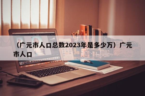 （广元市人口总数2023年是多少万）广元市人口