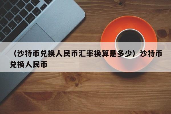 （沙特币兑换人民币汇率换算是多少）沙特币兑换人民币