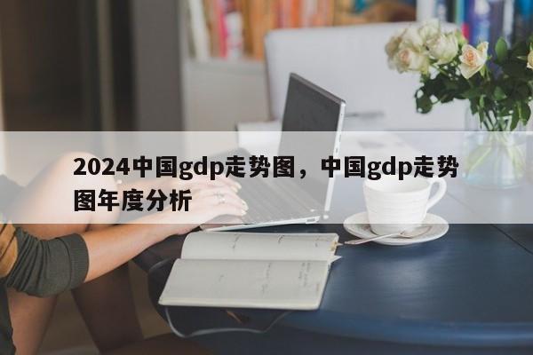 2024中国gdp走势图，中国gdp走势图年度分析