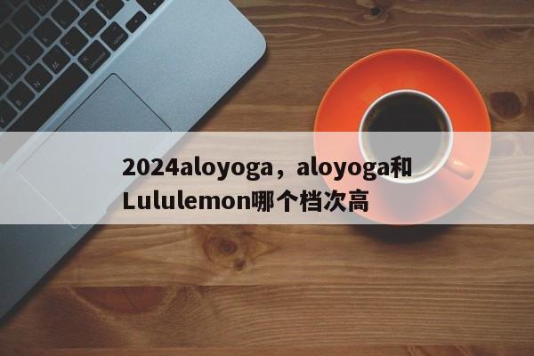 2024aloyoga，aloyoga和Lululemon哪个档次高