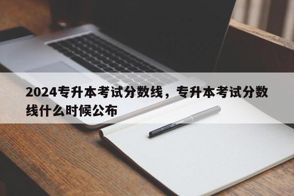 2024专升本考试分数线，专升本考试分数线什么时候公布