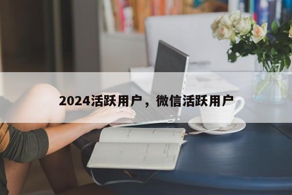 2024活跃用户，微信活跃用户