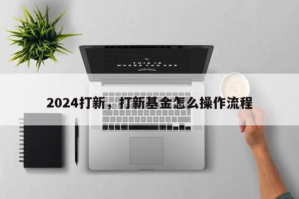 2024打新，打新基金怎么操作流程