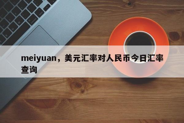 meiyuan，美元汇率对人民币今日汇率查询