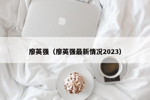 廖英强（廖英强最新情况2023）