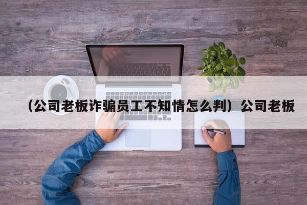 （公司老板诈骗员工不知情怎么判）公司老板