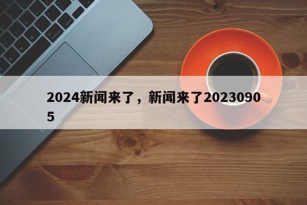 2024新闻来了，新闻来了20230905