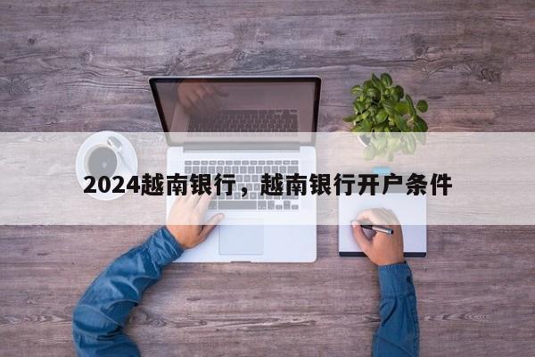 2024越南银行，越南银行开户条件