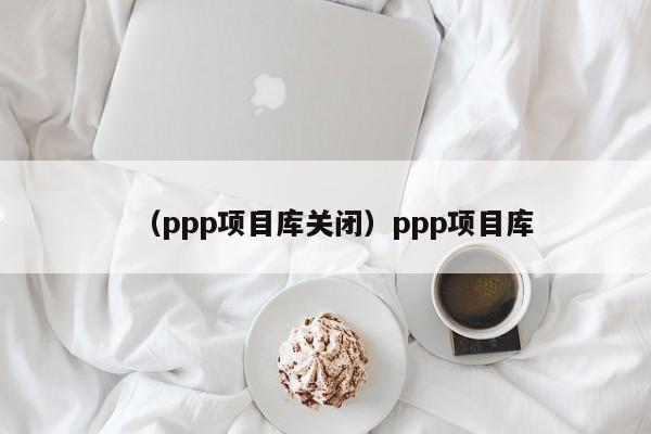 （ppp项目库关闭）ppp项目库