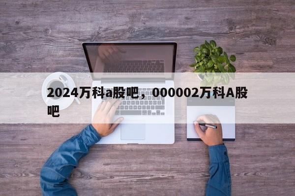 2024万科a股吧，000002万科A股吧