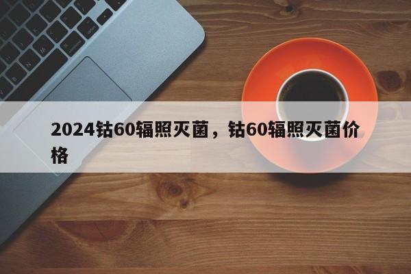 2024钴60辐照灭菌，钴60辐照灭菌价格