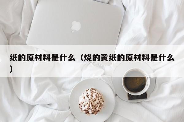 纸的原材料是什么（烧的黄纸的原材料是什么）