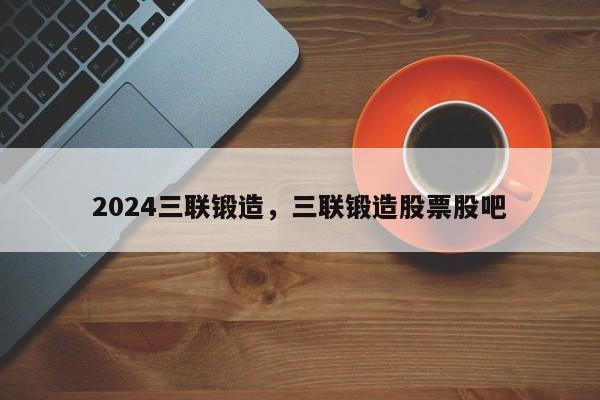 2024三联锻造，三联锻造股票股吧