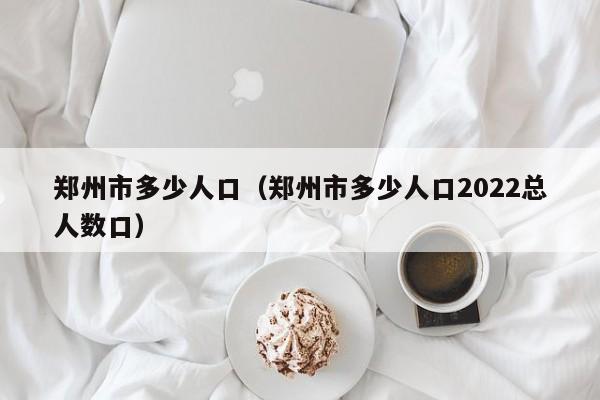 郑州市多少人口（郑州市多少人口2022总人数口）