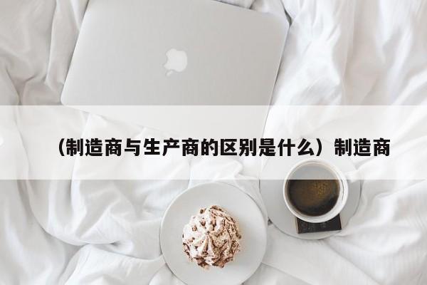 （制造商与生产商的区别是什么）制造商