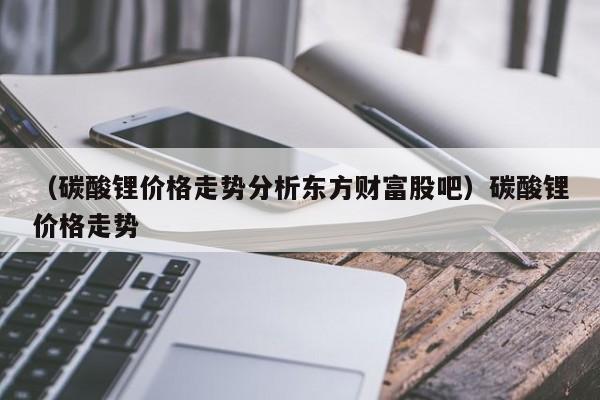 （碳酸锂价格走势分析东方财富股吧）碳酸锂价格走势