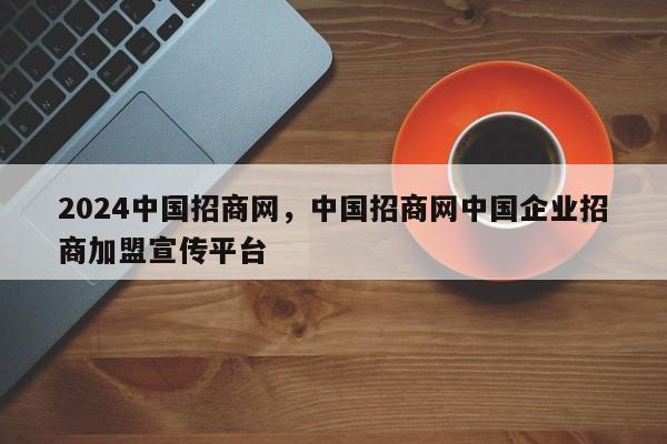 2024中国招商网，中国招商网中国企业招商加盟宣传平台